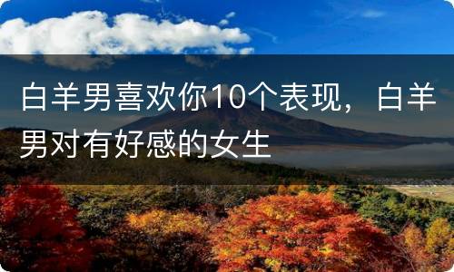 白羊男喜欢你10个表现，白羊男对有好感的女生