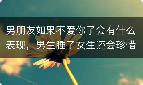 男朋友如果不爱你了会有什么表现，男生睡了女生还会珍惜吗