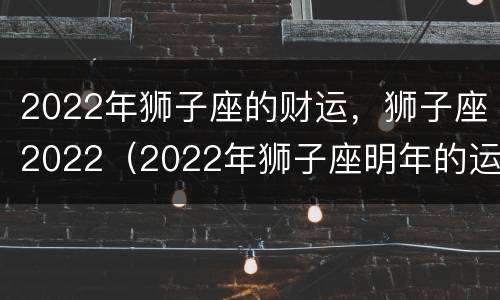 2022年狮子座的财运，狮子座2022（2022年狮子座明年的运势）