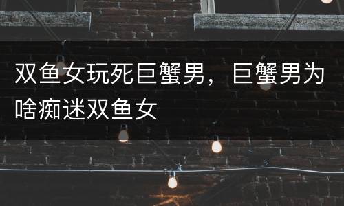 双鱼女玩死巨蟹男，巨蟹男为啥痴迷双鱼女