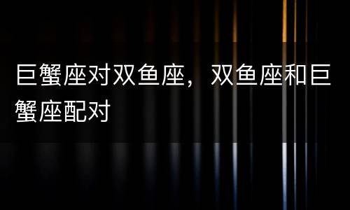 巨蟹座对双鱼座，双鱼座和巨蟹座配对