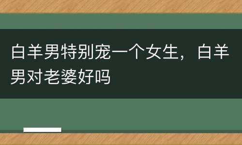 白羊男特别宠一个女生，白羊男对老婆好吗