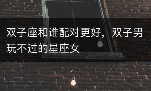 双子座和谁配对更好，双子男玩不过的星座女
