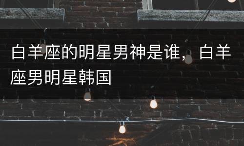 白羊座的明星男神是谁，白羊座男明星韩国