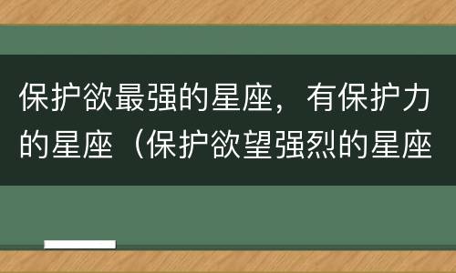 保护欲最强的星座，有保护力的星座（保护欲望强烈的星座男）
