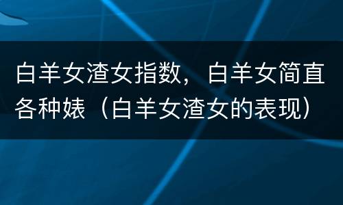 白羊女渣女指数，白羊女简直各种婊（白羊女渣女的表现）
