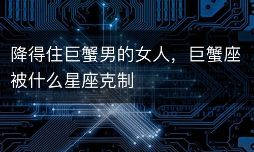 降得住巨蟹男的女人，巨蟹座被什么星座克制