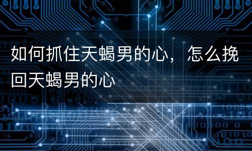如何抓住天蝎男的心，怎么挽回天蝎男的心