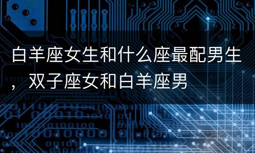 白羊座女生和什么座最配男生，双子座女和白羊座男