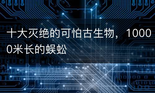 十大灭绝的可怕古生物，10000米长的蜈蚣
