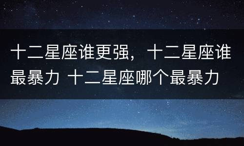 十二星座谁更强，十二星座谁最暴力 十二星座哪个最暴力