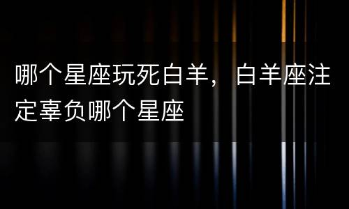 哪个星座玩死白羊，白羊座注定辜负哪个星座