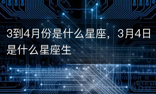 3到4月份是什么星座，3月4日是什么星座生