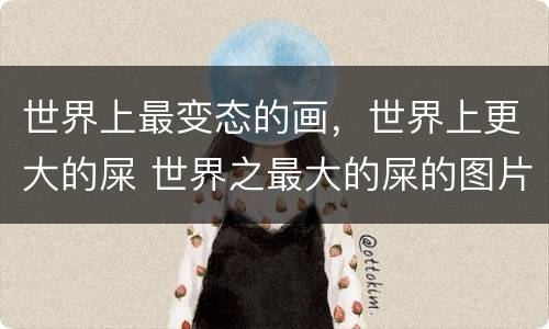 世界上最变态的画，世界上更大的屎 世界之最大的屎的图片