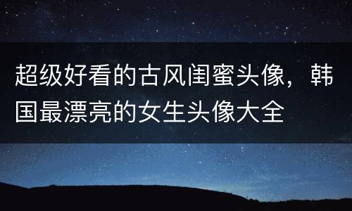 超级好看的古风闺蜜头像，韩国最漂亮的女生头像大全