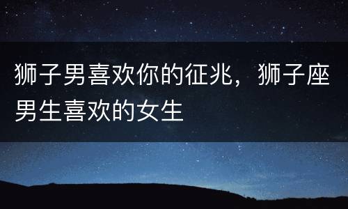 狮子男喜欢你的征兆，狮子座男生喜欢的女生
