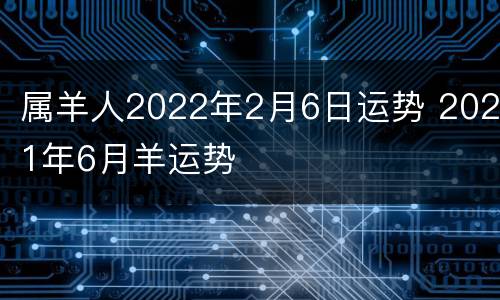 属羊人2022年2月6日运势 2021年6月羊运势