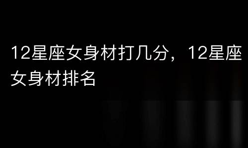 12星座女身材打几分，12星座女身材排名