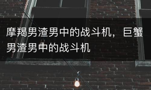 摩羯男渣男中的战斗机，巨蟹男渣男中的战斗机