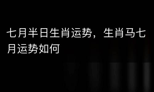 七月半日生肖运势，生肖马七月运势如何