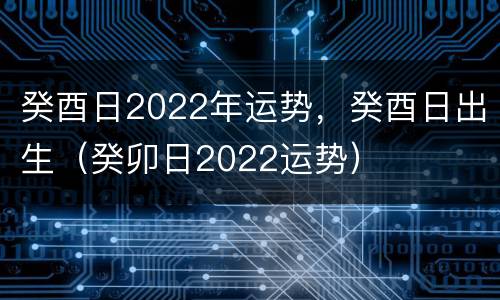 癸酉日2022年运势，癸酉日出生（癸卯日2022运势）