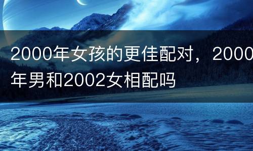 2000年女孩的更佳配对，2000年男和2002女相配吗
