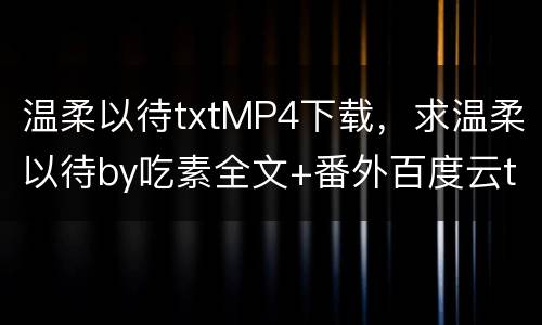 温柔以待txtMP4下载，求温柔以待by吃素全文+番外百度云txt,