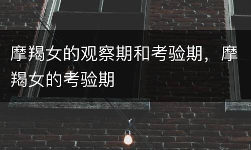 摩羯女的观察期和考验期，摩羯女的考验期