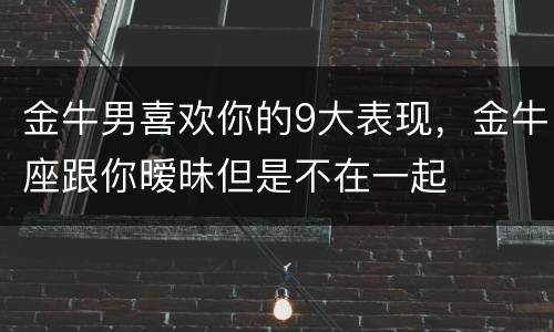 金牛男喜欢你的9大表现，金牛座跟你暧昧但是不在一起
