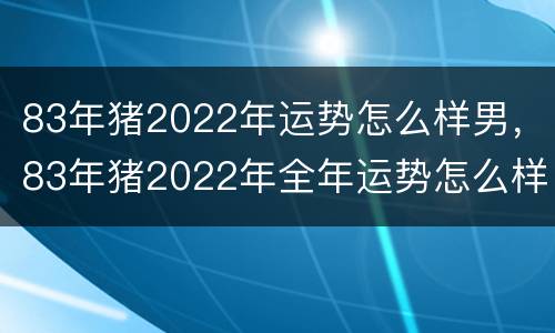 83年猪2022年运势怎么样男，83年猪2022年全年运势怎么样