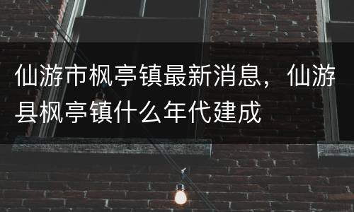 仙游市枫亭镇最新消息，仙游县枫亭镇什么年代建成