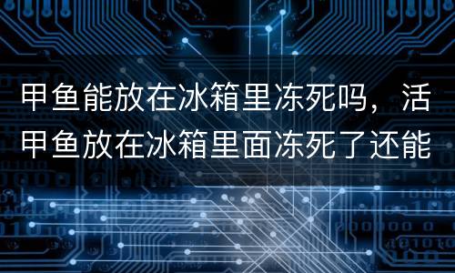 甲鱼能放在冰箱里冻死吗，活甲鱼放在冰箱里面冻死了还能吃吗？