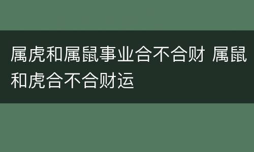 属虎和属鼠事业合不合财 属鼠和虎合不合财运