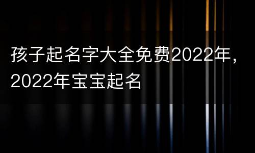 孩子起名字大全免费2022年，2022年宝宝起名