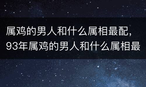 属鸡的男人和什么属相最配，93年属鸡的男人和什么属相最般配