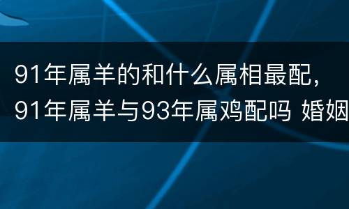 91年属羊的和什么属相最配，91年属羊与93年属鸡配吗 婚姻