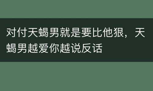 对付天蝎男就是要比他狠，天蝎男越爱你越说反话