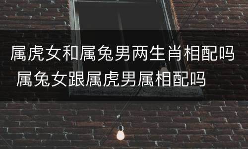 属虎女和属兔男两生肖相配吗 属兔女跟属虎男属相配吗