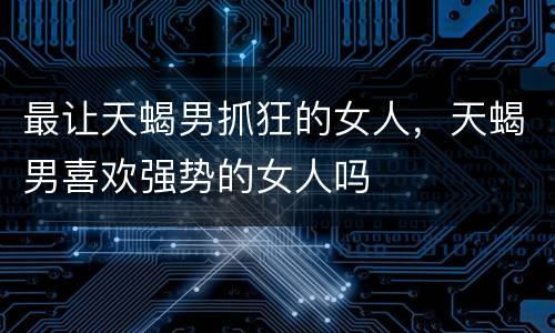 最让天蝎男抓狂的女人，天蝎男喜欢强势的女人吗