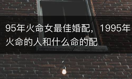 95年火命女最佳婚配，1995年火命的人和什么命的配