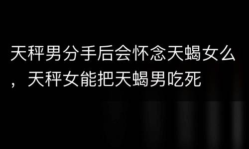 天秤男分手后会怀念天蝎女么，天秤女能把天蝎男吃死