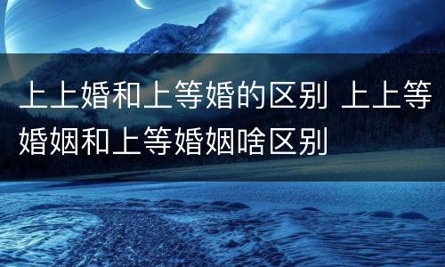 上上婚和上等婚的区别 上上等婚姻和上等婚姻啥区别