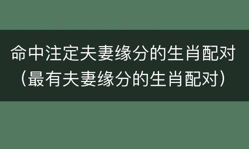 命中注定夫妻缘分的生肖配对（最有夫妻缘分的生肖配对）