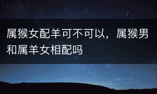 属猴女配羊可不可以，属猴男和属羊女相配吗
