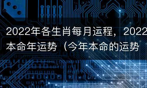 2022年各生肖每月运程，2022本命年运势（今年本命的运势）