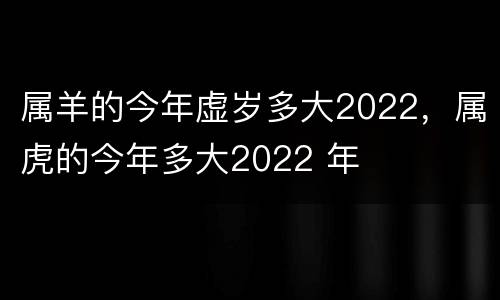 属羊的今年虚岁多大2022，属虎的今年多大2022 年