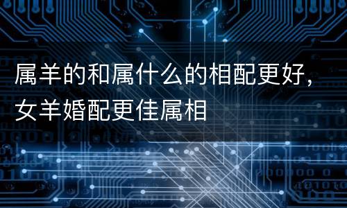 属羊的和属什么的相配更好，女羊婚配更佳属相