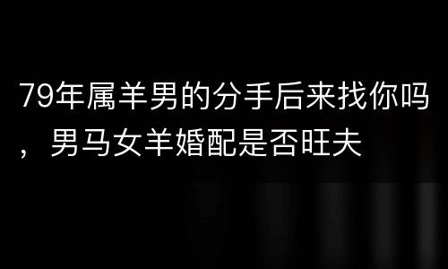 79年属羊男的分手后来找你吗，男马女羊婚配是否旺夫