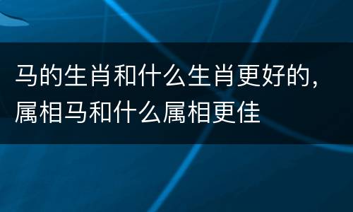 马的生肖和什么生肖更好的，属相马和什么属相更佳