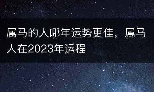 属马的人哪年运势更佳，属马人在2023年运程